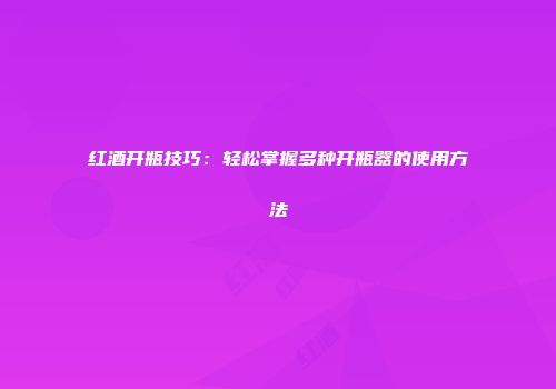 红酒开瓶技巧：轻松掌握多种开瓶器的使用方法