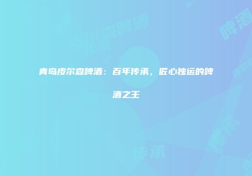 青岛皮尔森啤酒：百年传承，匠心独运的啤酒之王