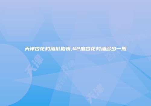 天津杏花村酒价格表,42度杏花村酒多少一瓶
