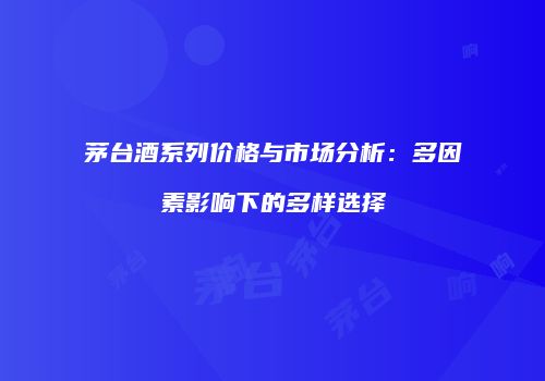 茅台酒系列价格与市场分析：多因素影响下的多样选择