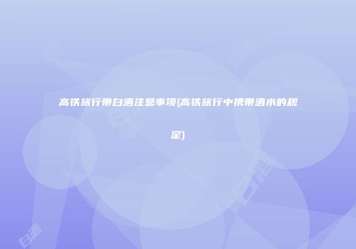 高铁旅行带白酒注意事项(高铁旅行中携带酒水的规定)