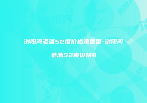 浏阳河老酒52度价格浓香型-浏阳河老酒52度价格9