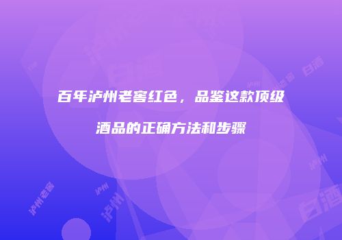 百年泸州老窖红色，品鉴这款顶级酒品的正确方法和步骤