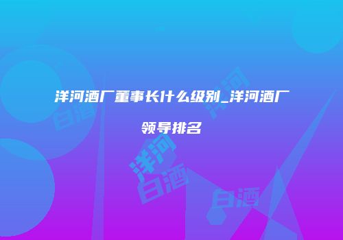 洋河酒厂董事长什么级别_洋河酒厂领导排名