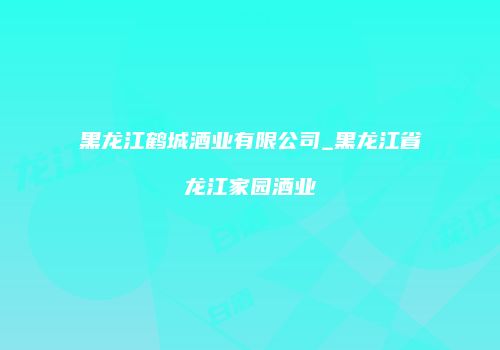 黑龙江鹤城酒业有限公司_黑龙江省龙江家园酒业