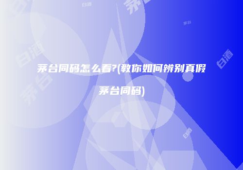 茅台同码怎么看?(教你如何辨别真假茅台同码)