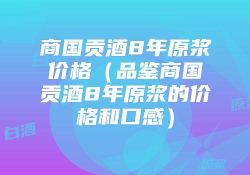 商国贡酒8年原浆价格（品鉴商国贡酒8年原浆的价格和口感）