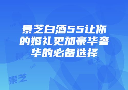 景芝白酒55让你的婚礼更加豪华奢华的必备选择