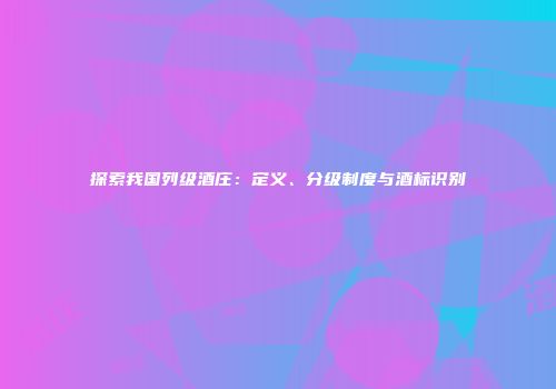 探索我国列级酒庄：定义、分级制度与酒标识别