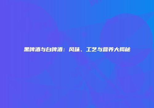 黑啤酒与白啤酒：风味、工艺与营养大揭秘