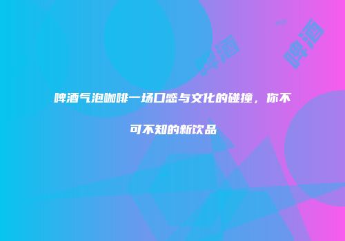 啤酒气泡咖啡一场口感与文化的碰撞，你不可不知的新饮品