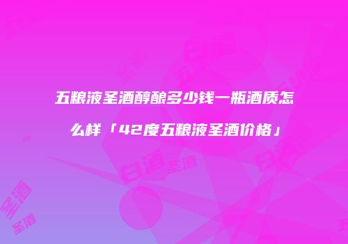 五粮液圣酒醇酿多少钱一瓶酒质怎么样「42度五粮液圣酒价格」