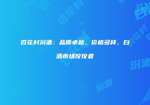 杏花村汾酒：品质卓越，价格多样，白酒市场佼佼者