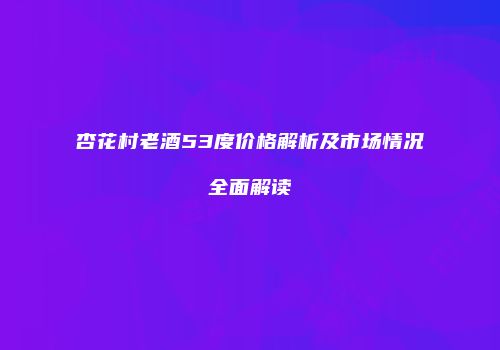 杏花村老酒53度价格解析及市场情况全面解读