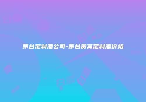 茅台定制酒公司-茅台贵宾定制酒价格