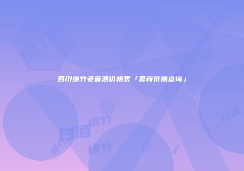 四川绵竹老窖酒价格表「最新价格查询」
