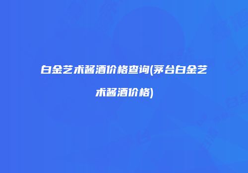 白金艺术酱酒价格查询(茅台白金艺术酱酒价格)