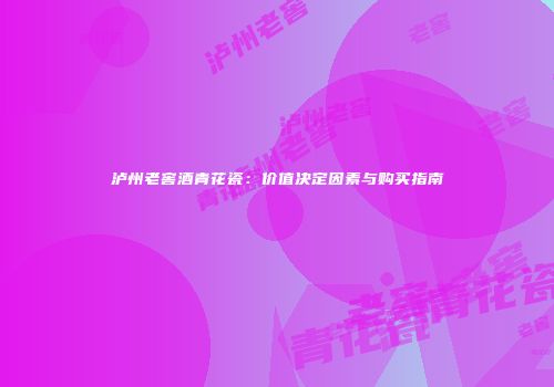泸州老窖酒青花瓷：价值决定因素与购买指南