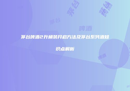 茅台啤酒2升桶装开启方法及茅台系列酒知识点解析