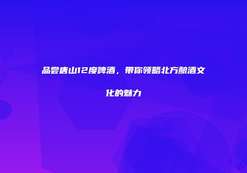 品尝唐山12度啤酒，带你领略北方酿酒文化的魅力