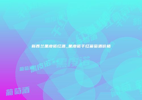 新西兰黑皮诺红酒_黑皮诺干红葡萄酒价格