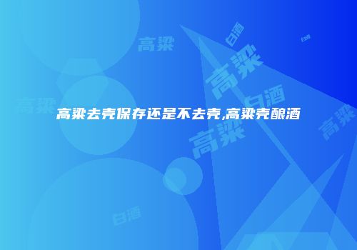 高粱去壳保存还是不去壳,高粱壳酿酒