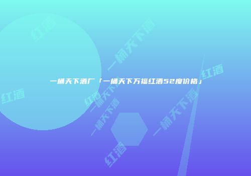 一桶天下酒厂「一桶天下万福红酒52度价格」
