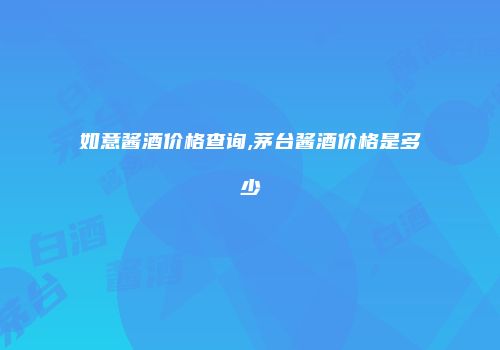 如意酱酒价格查询,茅台酱酒价格是多少