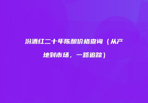 汾酒红二十年陈酿价格查询（从产地到市场，一路追踪）