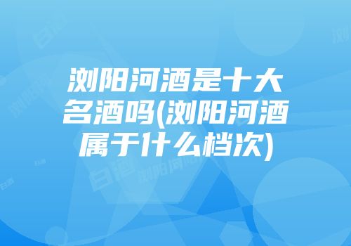 浏阳河酒是十大名酒吗(浏阳河酒属于什么档次)