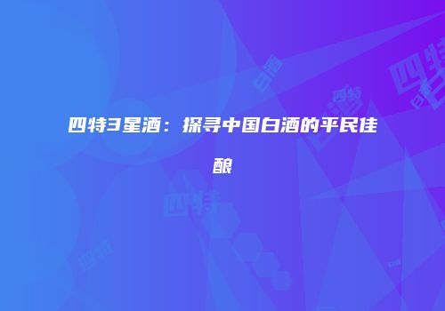 四特3星酒：探寻中国白酒的平民佳酿
