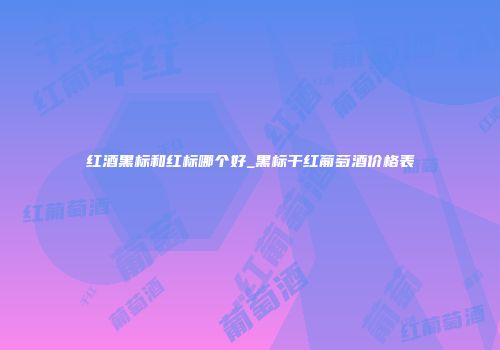 红酒黑标和红标哪个好_黑标干红葡萄酒价格表