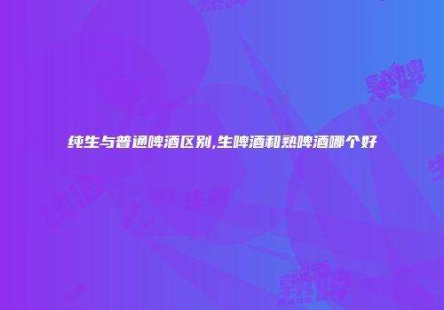 纯生与普通啤酒区别,生啤酒和熟啤酒哪个好