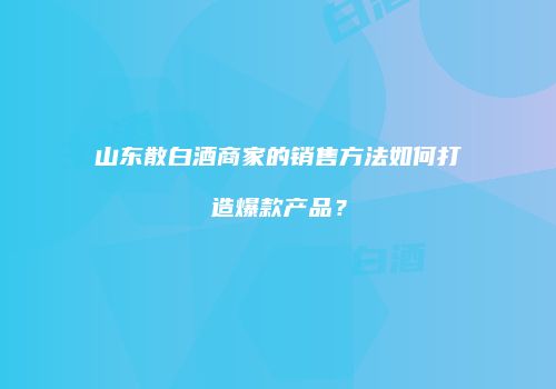 山东散白酒商家的销售方法如何打造爆款产品？