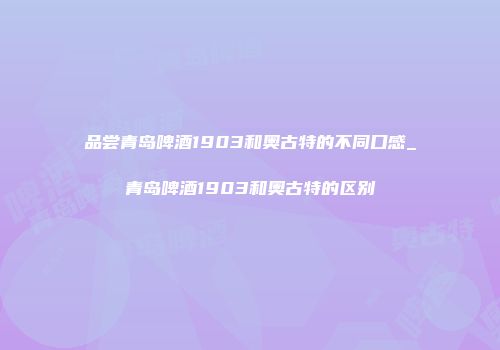 品尝青岛啤酒1903和奥古特的不同口感_青岛啤酒1903和奥古特的区别