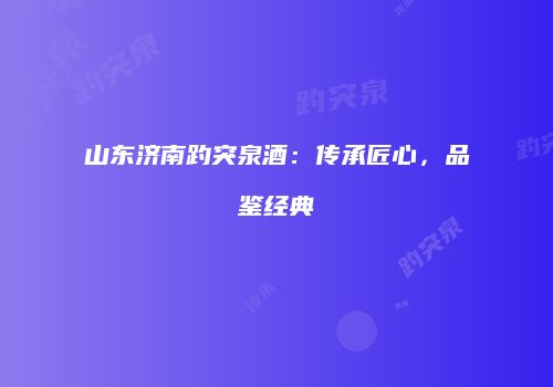 山东济南趵突泉酒：传承匠心，品鉴经典