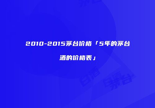 2010-2015茅台价格「5年的茅台酒的价格表」