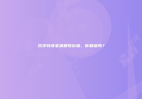 双洋特液老酒回收价格，你知道吗？