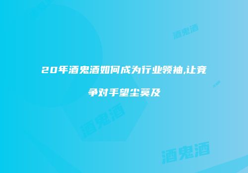20年酒鬼酒如何成为行业领袖,让竞争对手望尘莫及