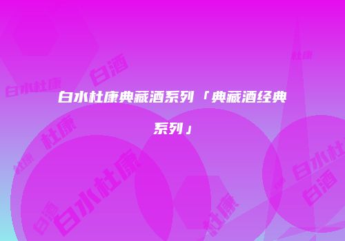 白水杜康典藏酒系列「典藏酒经典系列」