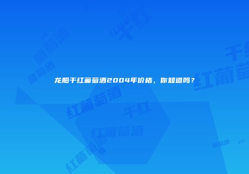 龙船干红葡萄酒2004年价格，你知道吗？