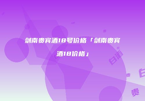 剑南贵宾酒18号价格「剑南贵宾酒18价格」