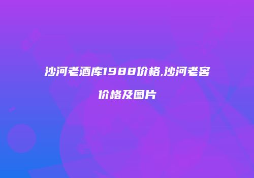 沙河老酒库1988价格,沙河老窖价格及图片