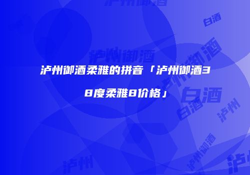泸州御酒柔雅的拼音「泸州御酒38度柔雅8价格」