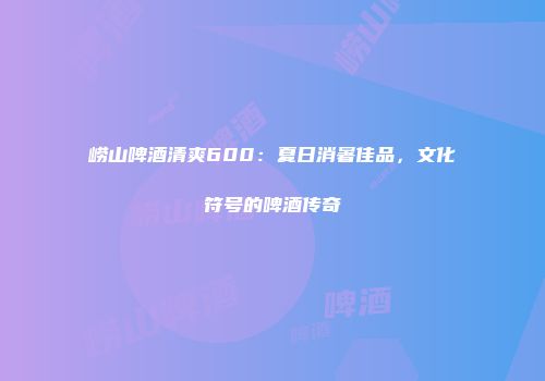 崂山啤酒清爽600：夏日消暑佳品，文化符号的啤酒传奇