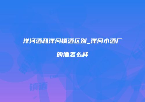 洋河酒和洋河镇酒区别_洋河小酒厂的酒怎么样