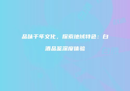 品味千年文化，探索地域特色：白酒品鉴深度体验