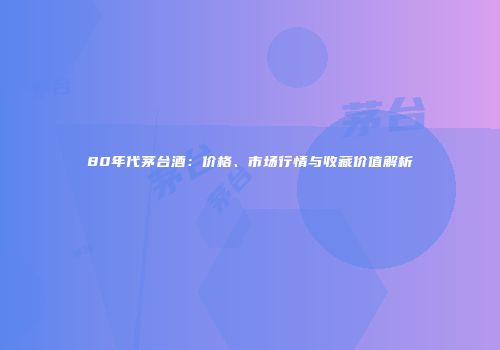 80年代茅台酒：价格、市场行情与收藏价值解析