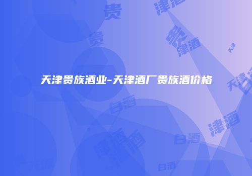 天津贵族酒业-天津酒厂贵族酒价格