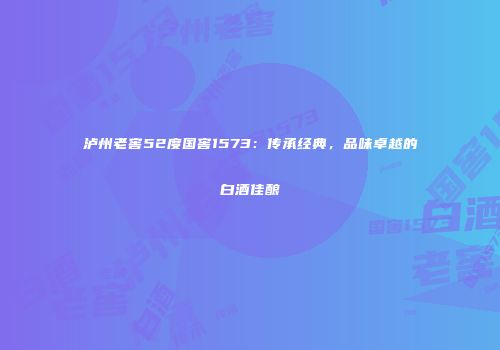 泸州老窖52度国窖1573：传承经典，品味卓越的白酒佳酿